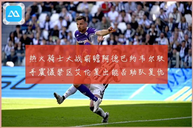 热火骑士大战前瞻阿德巴约韦尔联手震慑禁区艾伦复出能否助队复仇赛场复盘-深度解析