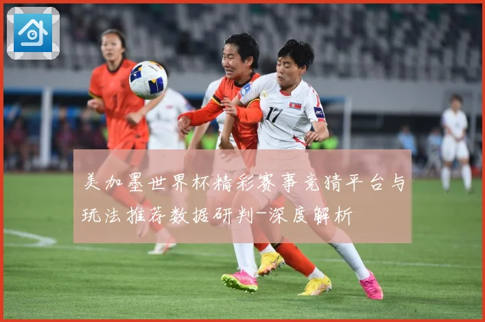 美加墨世界杯精彩赛事竞猜平台与玩法推荐数据研判-深度解析