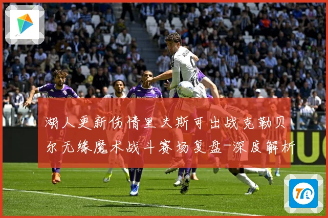 湖人更新伤情里夫斯可出战克勒贝尔无缘魔术战斗赛场复盘-深度解析