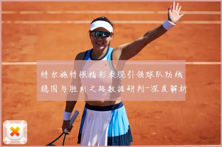 特尔施特根精彩表现引领球队防线稳固与胜利之路数据研判-深度解析