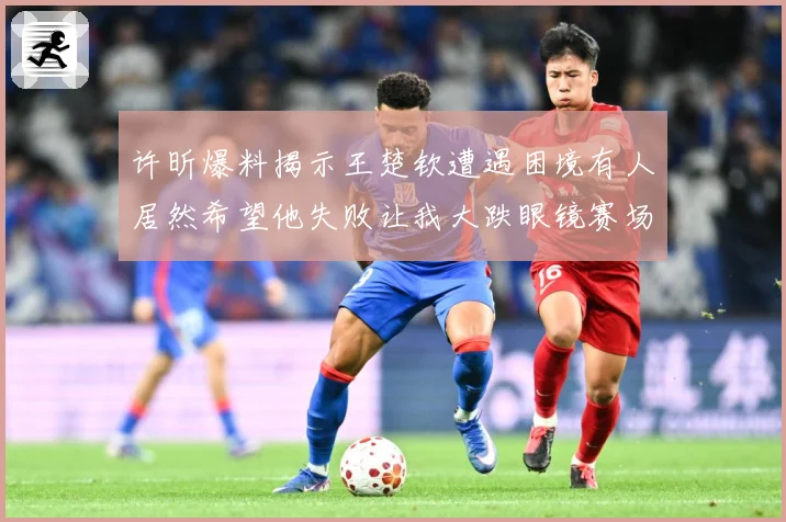 许昕爆料揭示王楚钦遭遇困境有人居然希望他失败让我大跌眼镜赛场解读-深度解析
