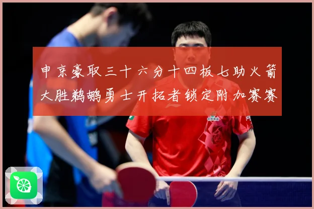 申京豪取三十六分十四板七助火箭大胜鹈鹕勇士开拓者锁定附加赛赛场复盘-深度解析