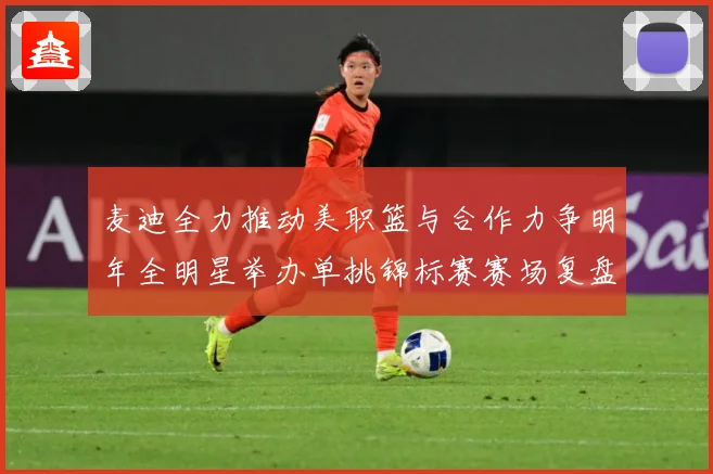 麦迪全力推动美职篮与合作力争明年全明星举办单挑锦标赛赛场复盘-深度解析