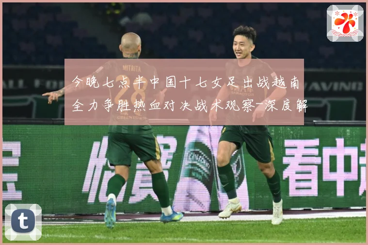 今晚七点半中国十七女足出战越南全力争胜热血对决战术观察-深度解析