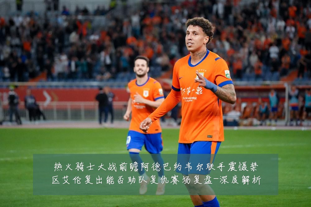 热火骑士大战前瞻阿德巴约韦尔联手震慑禁区艾伦复出能否助队复仇赛场复盘-深度解析